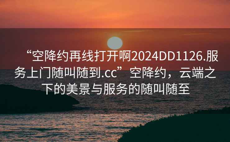 “空降約再線打開啊2024DD1126.服務(wù)上門隨叫隨到.cc”空降約，云端之下的美景與服務(wù)的隨叫隨至