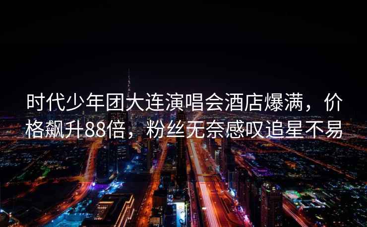 時(shí)代少年團(tuán)大連演唱會(huì)酒店爆滿，價(jià)格飆升88倍，粉絲無(wú)奈感嘆追星不易