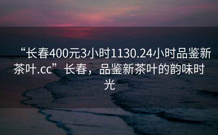“長春400元3小時1130.24小時品鑒新茶葉.cc”長春，品鑒新茶葉的韻味時光