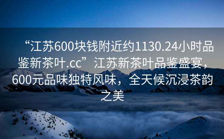 “江蘇600塊錢附近約1130.24小時(shí)品鑒新茶葉.cc”江蘇新茶葉品鑒盛宴，600元品味獨(dú)特風(fēng)味，全天候沉浸茶韻之美