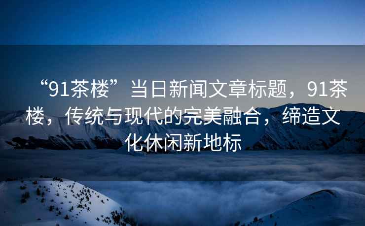 “91茶樓”當(dāng)日新聞文章標(biāo)題，91茶樓，傳統(tǒng)與現(xiàn)代的完美融合，締造文化休閑新地標(biāo)