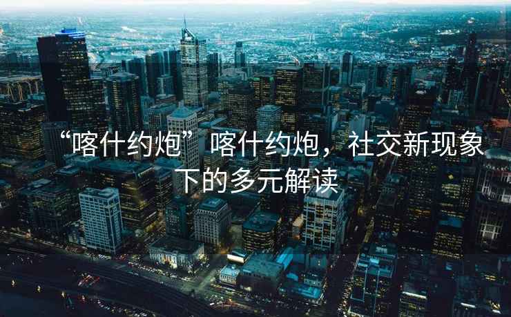 “喀什約炮”喀什約炮，社交新現(xiàn)象下的多元解讀