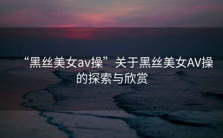 “黑絲美女a(chǎn)v操”關(guān)于黑絲美女AV操的探索與欣賞
