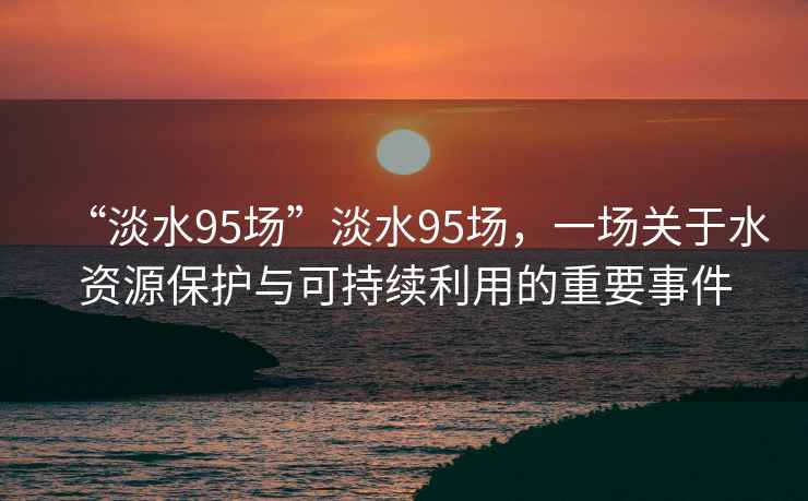 “淡水95場”淡水95場，一場關(guān)于水資源保護(hù)與可持續(xù)利用的重要事件