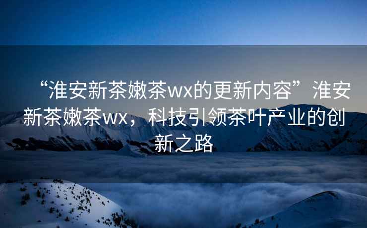 “淮安新茶嫩茶wx的更新內容”淮安新茶嫩茶wx，科技引領茶葉產業(yè)的創(chuàng)新之路