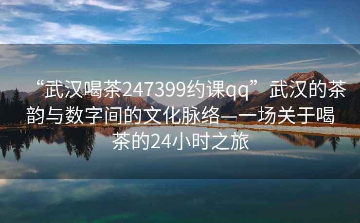 “武漢喝茶247399約課qq”武漢的茶韻與數(shù)字間的文化脈絡—一場關于喝茶的24小時之旅