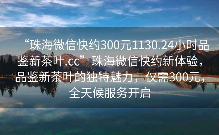 “珠海微信快約300元1130.24小時品鑒新茶葉.cc”珠海微信快約新體驗，品鑒新茶葉的獨特魅力，僅需300元，全天候服務開啟