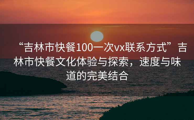 “吉林市快餐100一次vx聯(lián)系方式”吉林市快餐文化體驗(yàn)與探索，速度與味道的完美結(jié)合