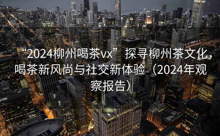“2024柳州喝茶vx”探尋柳州茶文化，喝茶新風尚與社交新體驗（2024年觀察報告）