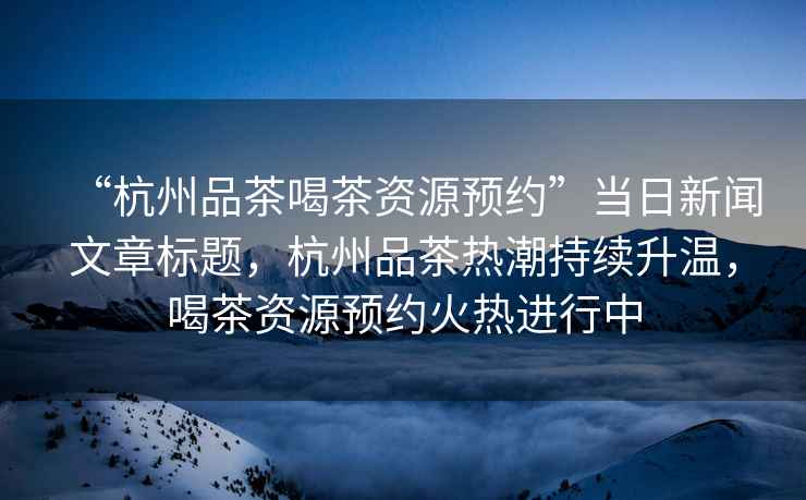 “杭州品茶喝茶資源預(yù)約”當(dāng)日新聞文章標(biāo)題，杭州品茶熱潮持續(xù)升溫，喝茶資源預(yù)約火熱進(jìn)行中
