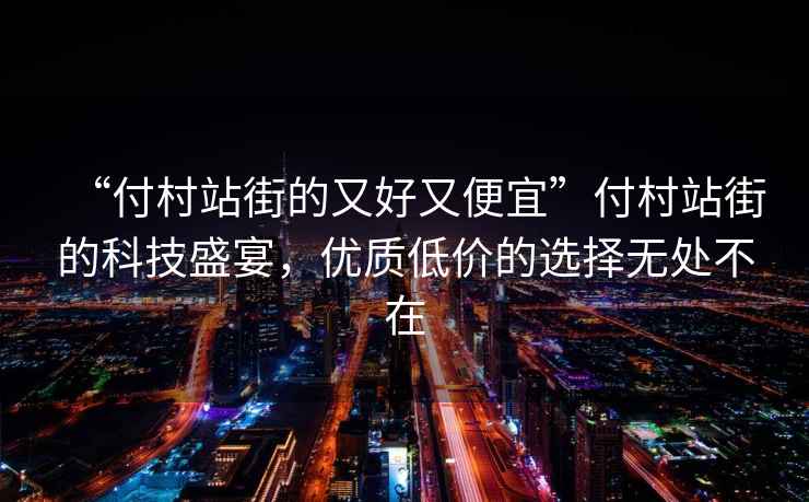 “付村站街的又好又便宜”付村站街的科技盛宴，優(yōu)質(zhì)低價的選擇無處不在