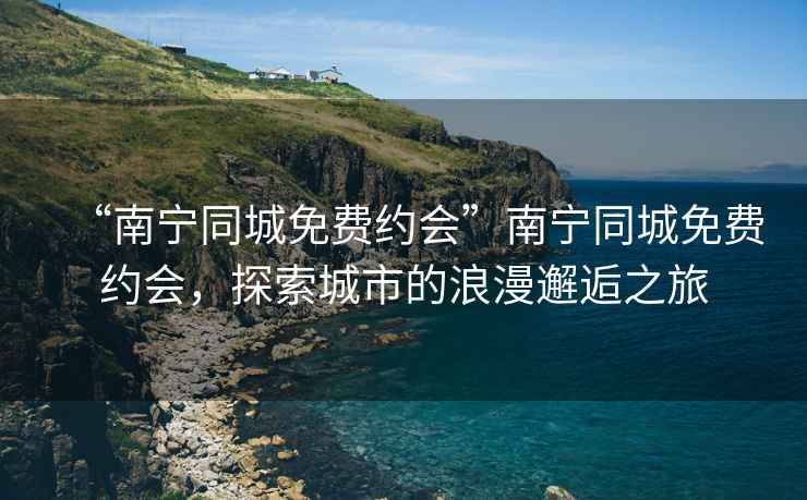 “南寧同城免費(fèi)約會(huì)”南寧同城免費(fèi)約會(huì)，探索城市的浪漫邂逅之旅