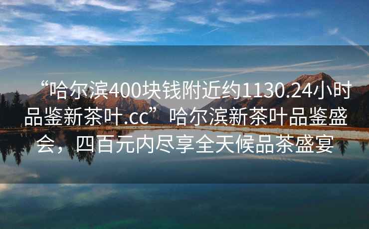 “哈爾濱400塊錢附近約1130.24小時(shí)品鑒新茶葉.cc”哈爾濱新茶葉品鑒盛會(huì)，四百元內(nèi)盡享全天候品茶盛宴
