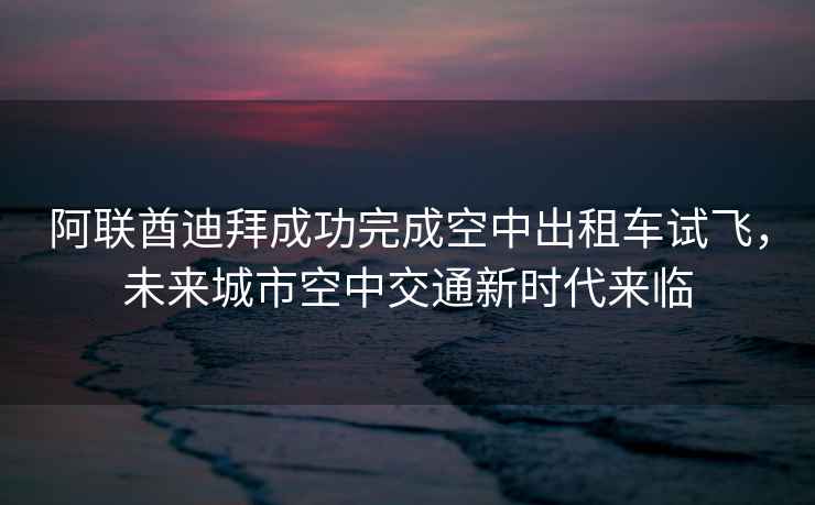 阿聯(lián)酋迪拜成功完成空中出租車(chē)試飛，未來(lái)城市空中交通新時(shí)代來(lái)臨