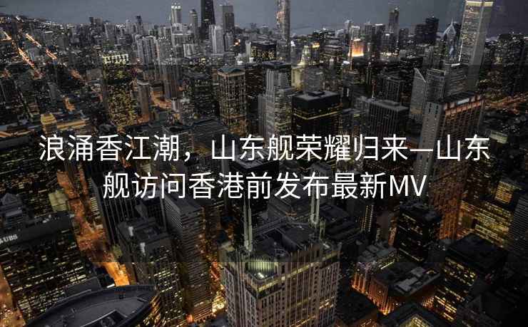 浪涌香江潮，山東艦榮耀歸來—山東艦訪問香港前發(fā)布最新MV