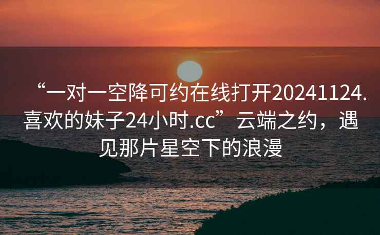 “一對一空降可約在線打開20241124.喜歡的妹子24小時.cc”云端之約，遇見那片星空下的浪漫