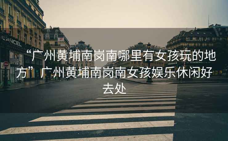 “廣州黃埔南崗南哪里有女孩玩的地方”廣州黃埔南崗南女孩娛樂休閑好去處