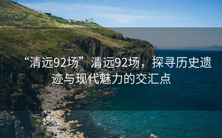 “清遠92場”清遠92場，探尋歷史遺跡與現(xiàn)代魅力的交匯點
