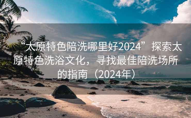 “太原特色陪洗哪里好2024”探索太原特色洗浴文化，尋找最佳陪洗場所的指南（2024年）