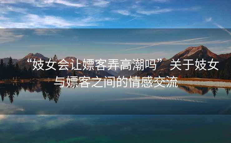 “妓女會(huì)讓嫖客弄高潮嗎”關(guān)于妓女與嫖客之間的情感交流