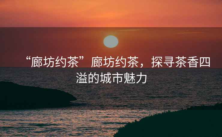 “廊坊約茶”廊坊約茶，探尋茶香四溢的城市魅力