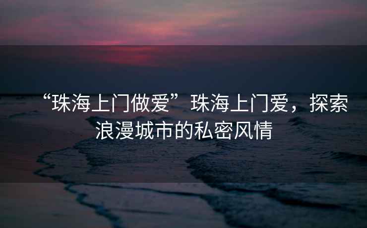 “珠海上門做愛”珠海上門愛，探索浪漫城市的私密風(fēng)情