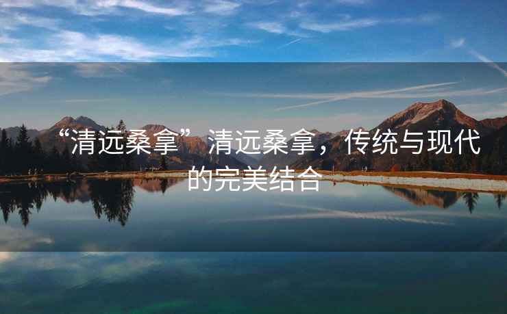 “清遠(yuǎn)桑拿”清遠(yuǎn)桑拿，傳統(tǒng)與現(xiàn)代的完美結(jié)合