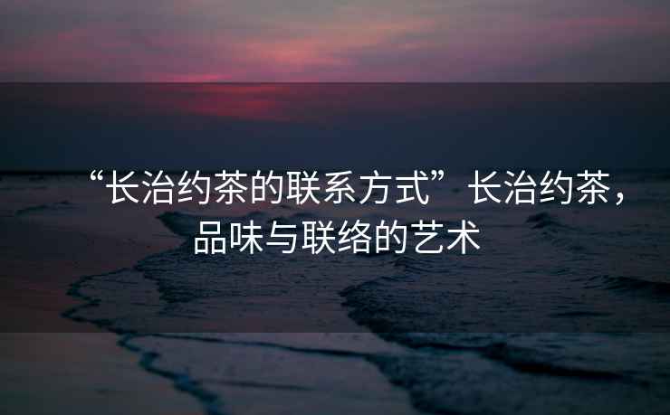 “長治約茶的聯(lián)系方式”長治約茶，品味與聯(lián)絡(luò)的藝術(shù)