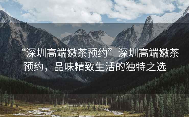 “深圳高端嫩茶預(yù)約”深圳高端嫩茶預(yù)約，品味精致生活的獨(dú)特之選