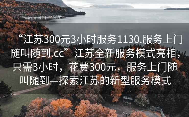 “江蘇300元3小時(shí)服務(wù)1130.服務(wù)上門隨叫隨到.cc”江蘇全新服務(wù)模式亮相，只需3小時(shí)，花費(fèi)300元，服務(wù)上門隨叫隨到—探索江蘇的新型服務(wù)模式