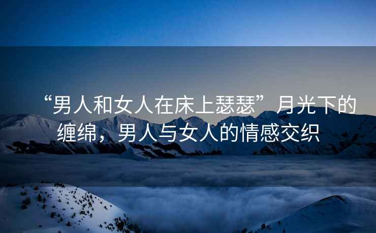 “男人和女人在床上瑟瑟”月光下的纏綿，男人與女人的情感交織