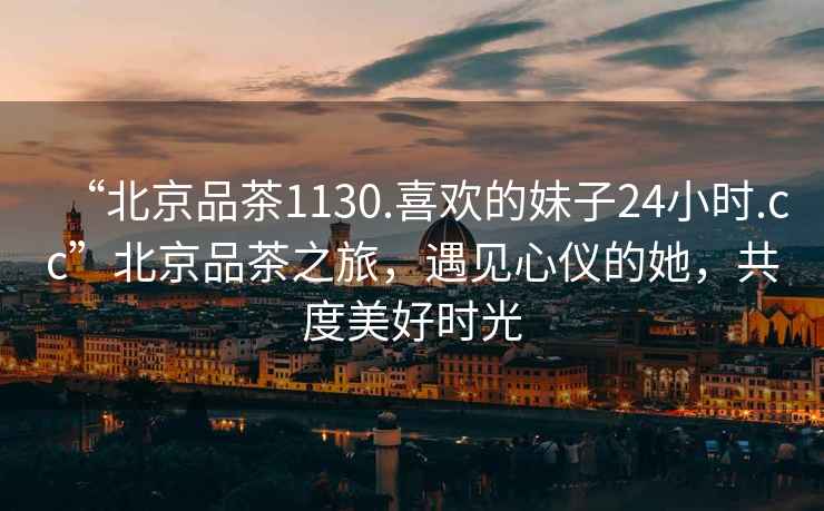 “北京品茶1130.喜歡的妹子24小時(shí).cc”北京品茶之旅，遇見(jiàn)心儀的她，共度美好時(shí)光