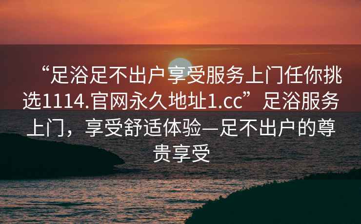 “足浴足不出戶享受服務(wù)上門任你挑選1114.官網(wǎng)永久地址1.cc”足浴服務(wù)上門，享受舒適體驗—足不出戶的尊貴享受