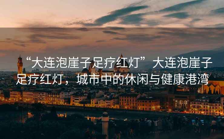 “大連泡崖子足療紅燈”大連泡崖子足療紅燈，城市中的休閑與健康港灣