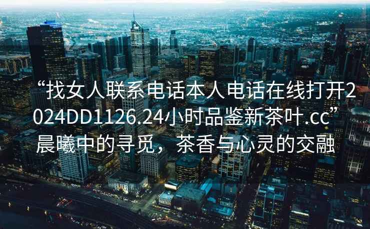 “找女人聯(lián)系電話本人電話在線打開(kāi)2024DD1126.24小時(shí)品鑒新茶葉.cc”晨曦中的尋覓，茶香與心靈的交融
