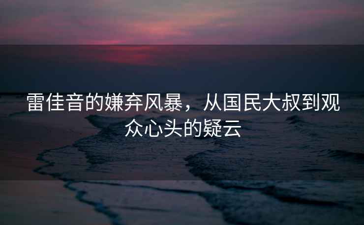 雷佳音的嫌棄風(fēng)暴，從國(guó)民大叔到觀眾心頭的疑云