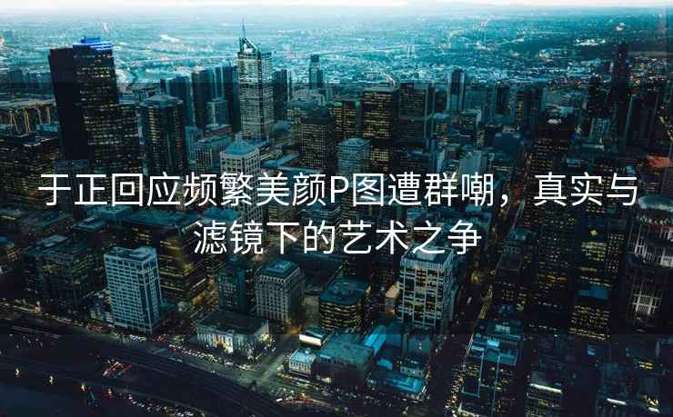 于正回應(yīng)頻繁美顏P圖遭群嘲，真實(shí)與濾鏡下的藝術(shù)之爭