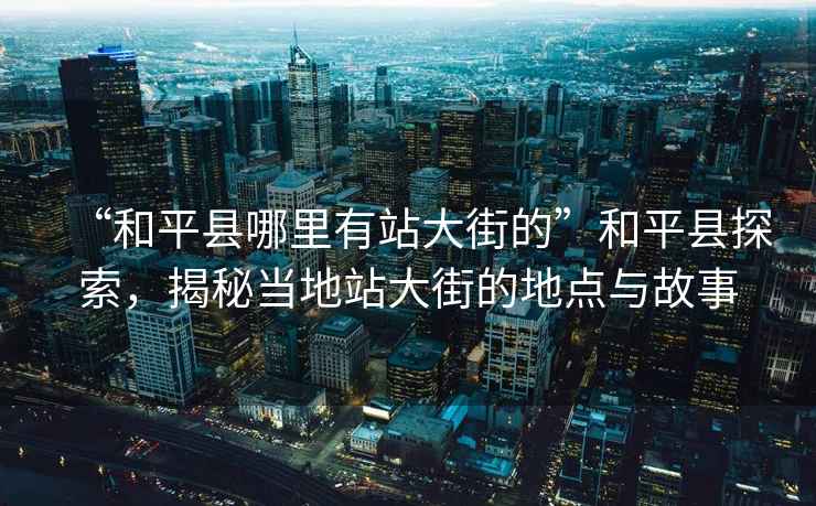 “和平縣哪里有站大街的”和平縣探索，揭秘當(dāng)?shù)卣敬蠼值牡攸c(diǎn)與故事