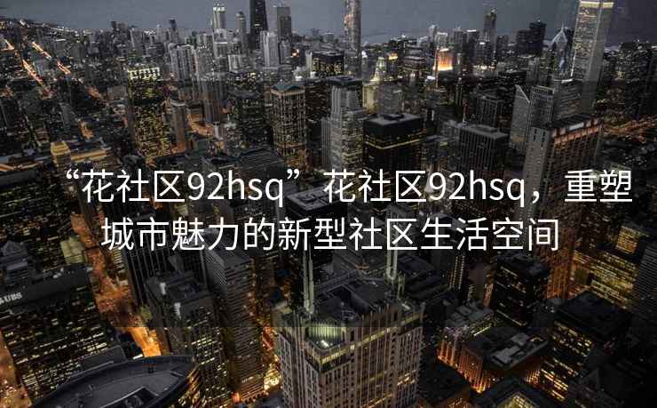 “花社區(qū)92hsq”花社區(qū)92hsq，重塑城市魅力的新型社區(qū)生活空間