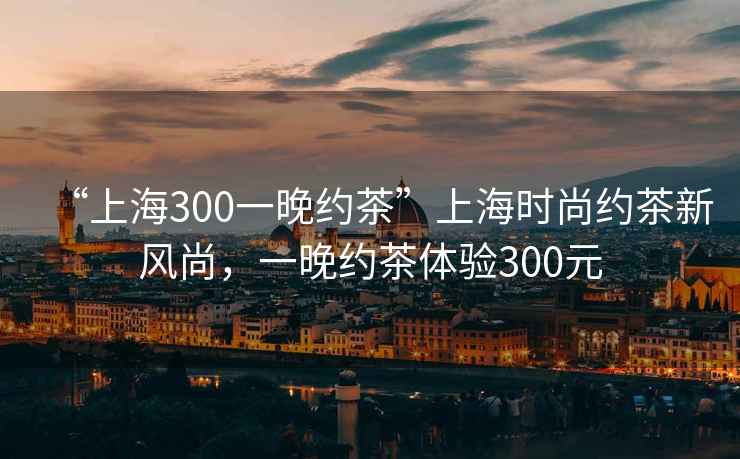 “上海300一晚約茶”上海時(shí)尚約茶新風(fēng)尚，一晚約茶體驗(yàn)300元