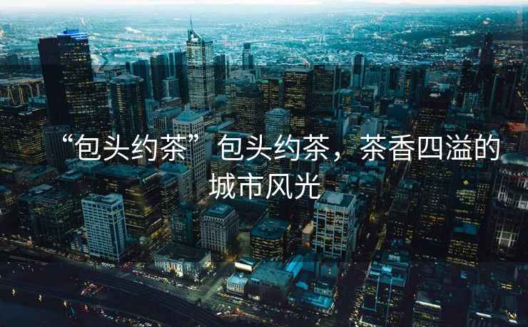 “包頭約茶”包頭約茶，茶香四溢的城市風(fēng)光