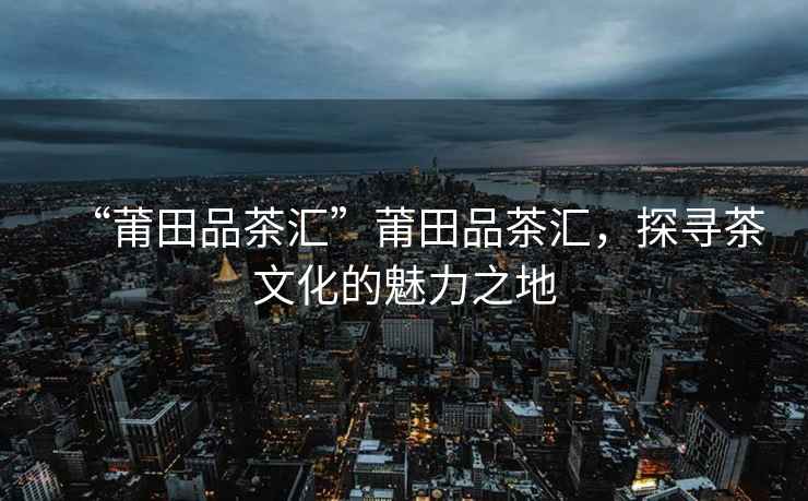 “莆田品茶匯”莆田品茶匯，探尋茶文化的魅力之地
