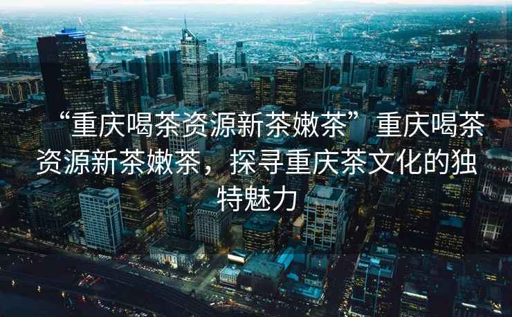 “重慶喝茶資源新茶嫩茶”重慶喝茶資源新茶嫩茶，探尋重慶茶文化的獨特魅力
