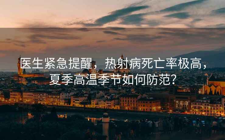 醫(yī)生緊急提醒，熱射病死亡率極高，夏季高溫季節(jié)如何防范？