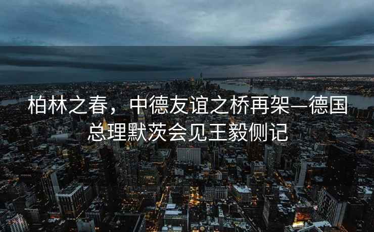 柏林之春，中德友誼之橋再架—德國總理默茨會見王毅側(cè)記
