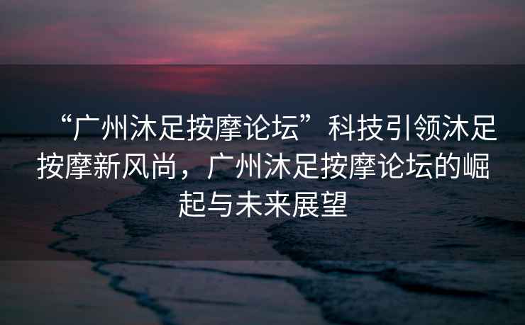 “廣州沐足按摩論壇”科技引領(lǐng)沐足按摩新風(fēng)尚，廣州沐足按摩論壇的崛起與未來展望