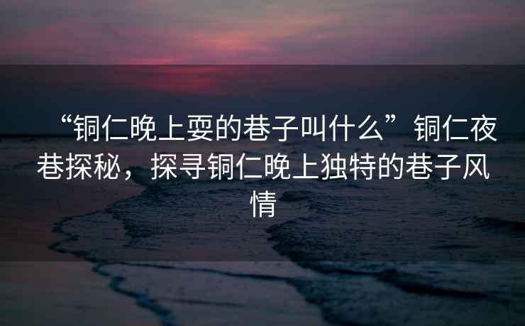 “銅仁晚上耍的巷子叫什么”銅仁夜巷探秘，探尋銅仁晚上獨特的巷子風情