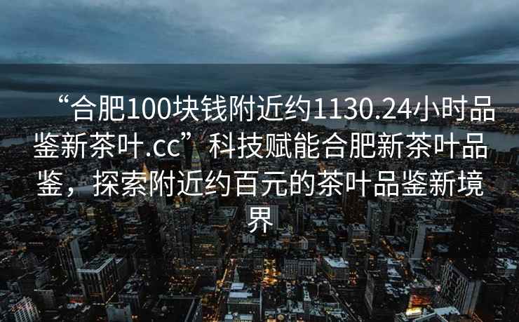 “合肥100塊錢附近約1130.24小時(shí)品鑒新茶葉.cc”科技賦能合肥新茶葉品鑒，探索附近約百元的茶葉品鑒新境界