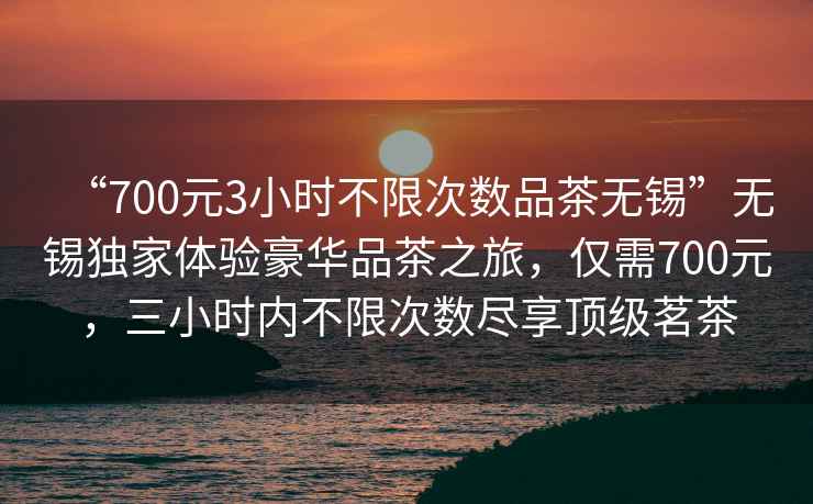 “700元3小時不限次數(shù)品茶無錫”無錫獨(dú)家體驗豪華品茶之旅，僅需700元，三小時內(nèi)不限次數(shù)盡享頂級茗茶
