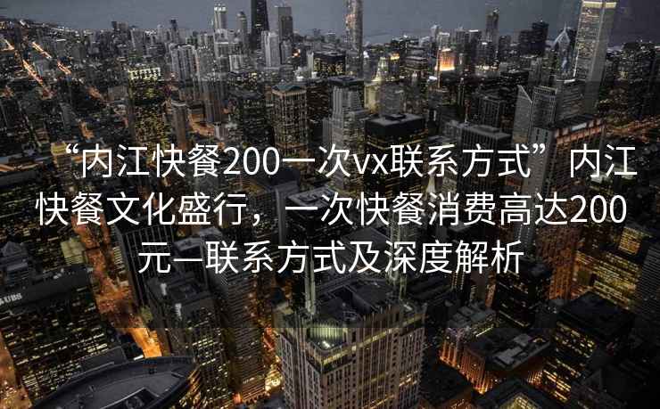 “內(nèi)江快餐200一次vx聯(lián)系方式”內(nèi)江快餐文化盛行，一次快餐消費(fèi)高達(dá)200元—聯(lián)系方式及深度解析